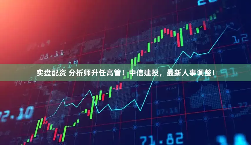 实盘配资 分析师升任高管！中信建投，最新人事调整！