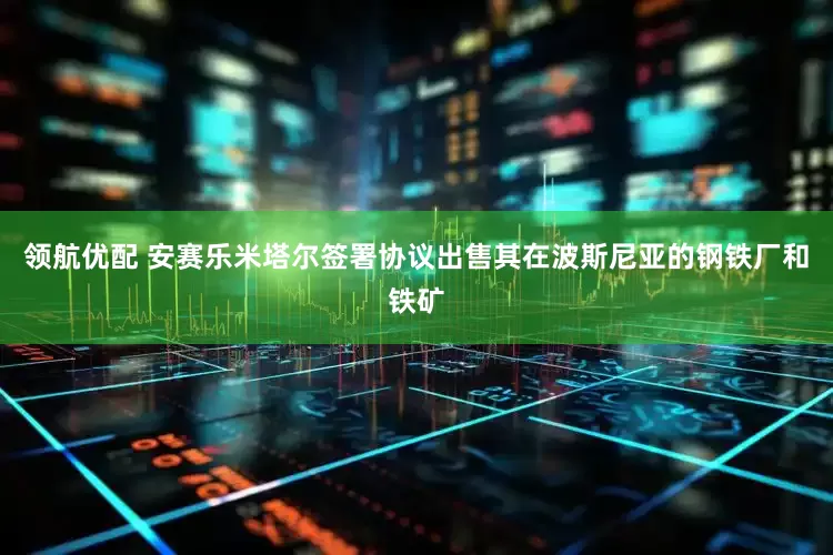 领航优配 安赛乐米塔尔签署协议出售其在波斯尼亚的钢铁厂和铁矿