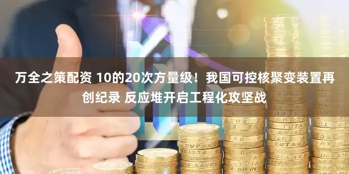 万全之策配资 10的20次方量级！我国可控核聚变装置再创纪录 反应堆开启工程化攻坚战