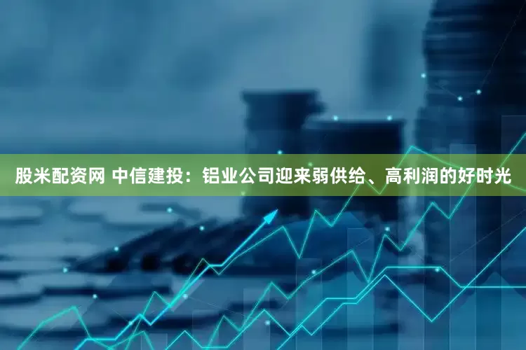 股米配资网 中信建投：铝业公司迎来弱供给、高利润的好时光