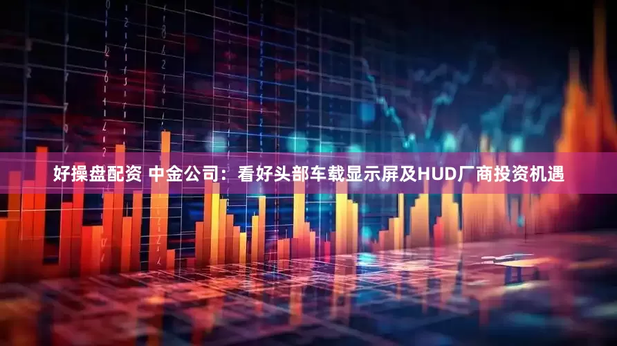 好操盘配资 中金公司：看好头部车载显示屏及HUD厂商投资机遇