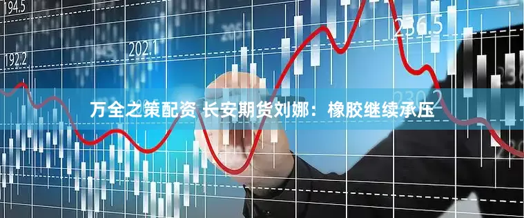 万全之策配资 长安期货刘娜：橡胶继续承压