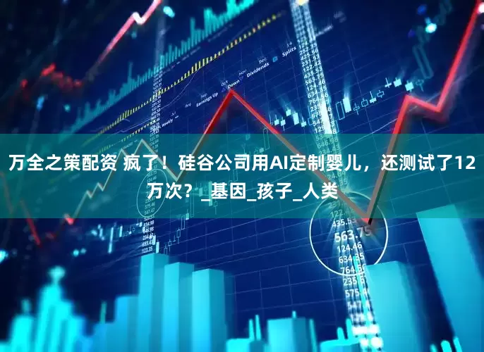 万全之策配资 疯了！硅谷公司用AI定制婴儿，还测试了12万次？_基因_孩子_人类