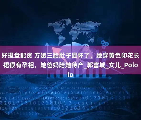 好操盘配资 方媛三胎肚子显怀了，她穿黄色印花长裙很有孕相，她爸妈陪她待产_郭富城_女儿_Polo