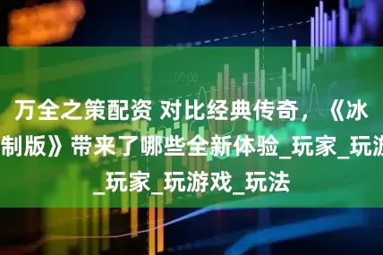 万全之策配资 对比经典传奇，《冰雪传奇重制版》带来了哪些全新体验_玩家_玩游戏_玩法