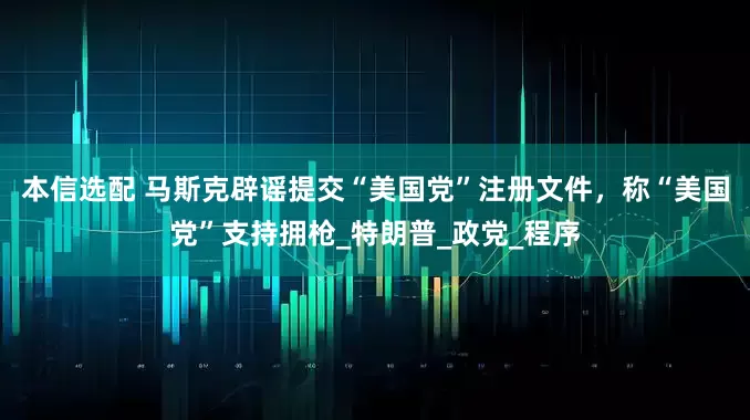 本信选配 马斯克辟谣提交“美国党”注册文件，称“美国党”支持拥枪_特朗普_政党_程序