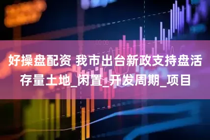 好操盘配资 我市出台新政支持盘活存量土地_闲置_开发周期_项目