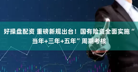 好操盘配资 重磅新规出台！国有险资全面实施“当年+三年+五年”周期考核