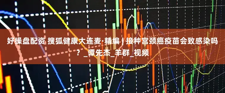 好操盘配资 搜狐健康大连麦·精编 | 接种宫颈癌疫苗会致感染吗？_谭先杰_羊群_视频