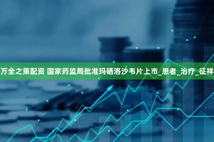 万全之策配资 国家药监局批准玛硒洛沙韦片上市_患者_治疗_征祥
