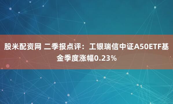 股米配资网 二季报点评：工银瑞信中证A50ETF基金季度涨幅0.23%