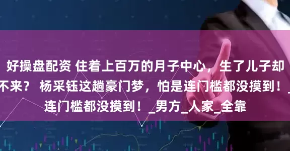 好操盘配资 住着上百万的月子中心，生了儿子却连张结婚证都换不来？ 杨采钰这趟豪门梦，怕是连门槛都没摸到！_男方_人家_全靠