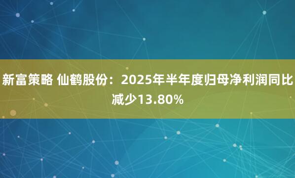 新富策略 仙鹤股份：2025年半年度归母净利润同比减少13.80%