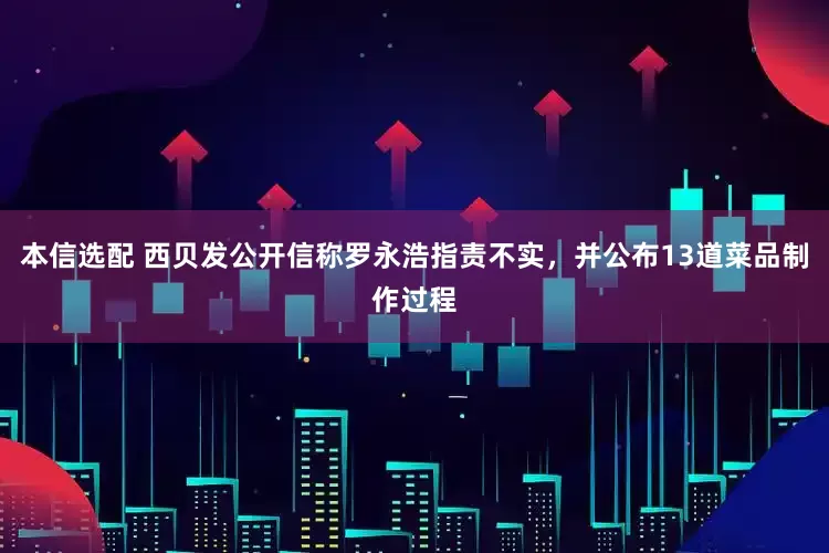 本信选配 西贝发公开信称罗永浩指责不实，并公布13道菜品制作过程