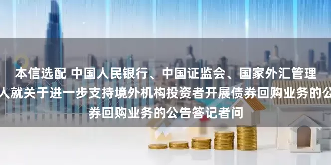 本信选配 中国人民银行、中国证监会、国家外汇管理局有关负责人就关于进一步支持境外机构投资者开展债券回购业务的公告答记者问