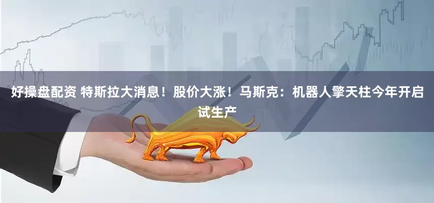 好操盘配资 特斯拉大消息！股价大涨！马斯克：机器人擎天柱今年开启试生产