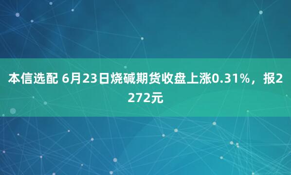 本信选配 6月23日烧碱期货收盘上涨0.31%，报2272元