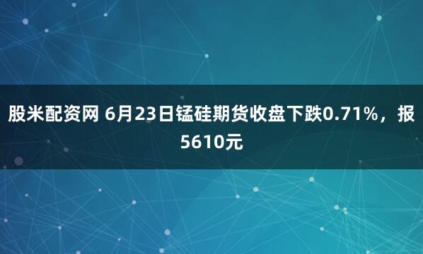 股米配资网 6月23日锰硅期货收盘下跌0.71%，报5610元