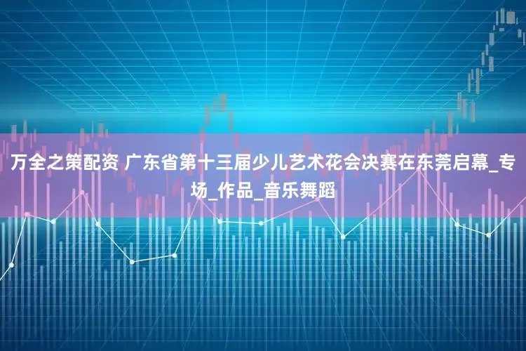 万全之策配资 广东省第十三届少儿艺术花会决赛在东莞启幕_专场_作品_音乐舞蹈